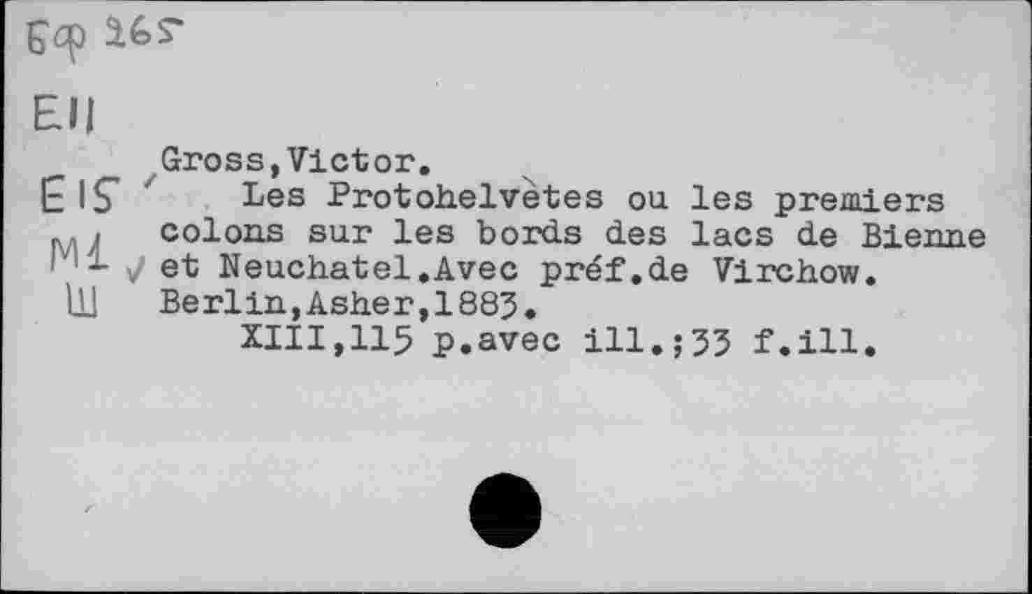 ﻿Еф Ur
EH
EIS'
Ml
ш
Gross,Victor.
Les Protohelvètes ou les premiers colons sur les bords des lacs de Bienne V et Neuchâtel.Avec préf.de Virchow.
Berlin,Ashe r,1883.
XIII,115 p.avec ill.;33 f.ill.